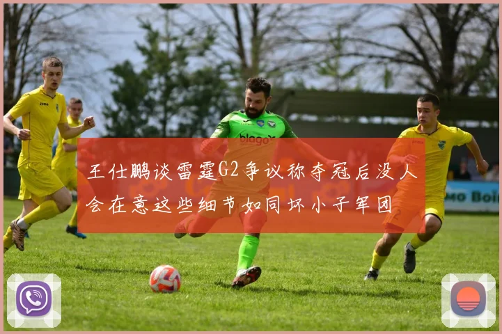 王仕鹏谈雷霆G2争议称夺冠后没人会在意这些细节如同坏小子军团