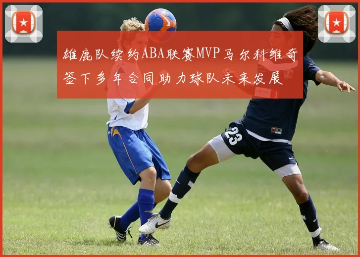 雄鹿队续约ABA联赛MVP马尔科维奇签下多年合同助力球队未来发展