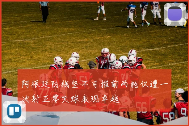 阿根廷防线坚不可摧前两轮仅遭一次射正零失球表现卓越