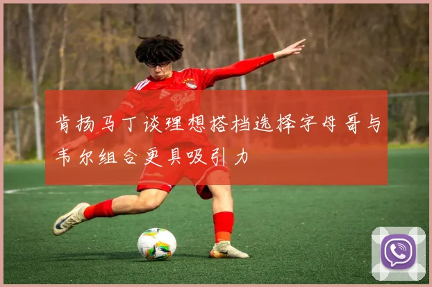 肯扬马丁谈理想搭档选择字母哥与韦尔组合更具吸引力