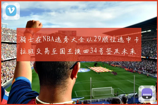 骑士在NBA选秀大会以29顺位选中卡拉班交易至国王换回34号签及未来一轮选秀权