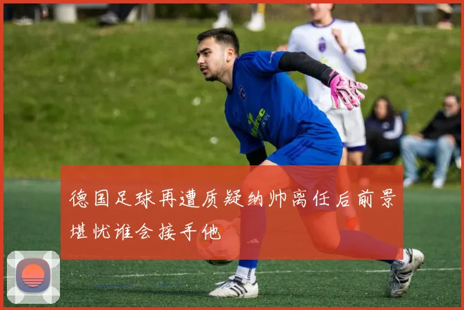 德国足球再遭质疑纳帅离任后前景堪忧谁会接手他