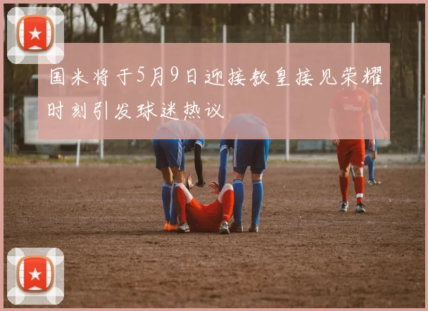 国米将于5月9日迎接教皇接见荣耀时刻引发球迷热议