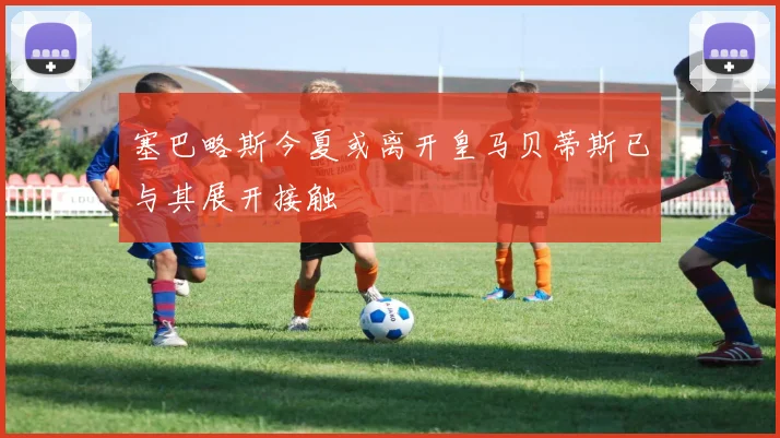 塞巴略斯今夏或离开皇马贝蒂斯已与其展开接触