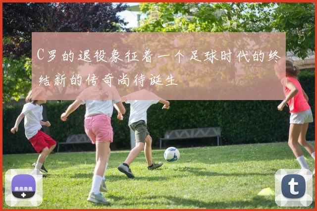 C罗的退役象征着一个足球时代的终结新的传奇尚待诞生