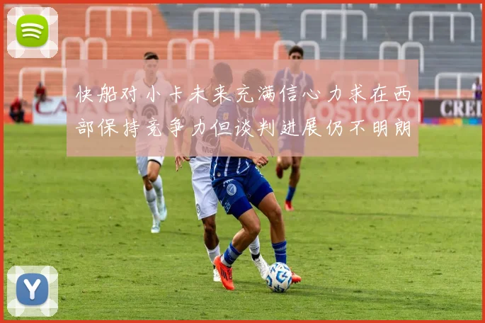 快船对小卡未来充满信心力求在西部保持竞争力但谈判进展仍不明朗