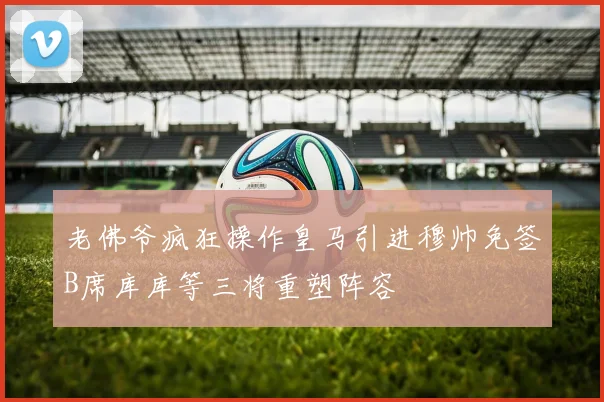 老佛爷疯狂操作皇马引进穆帅免签B席库库等三将重塑阵容