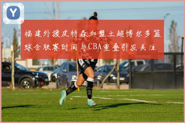 福建外援皮特森加盟土超博尔多篮球会联赛时间与CBA重叠引发关注