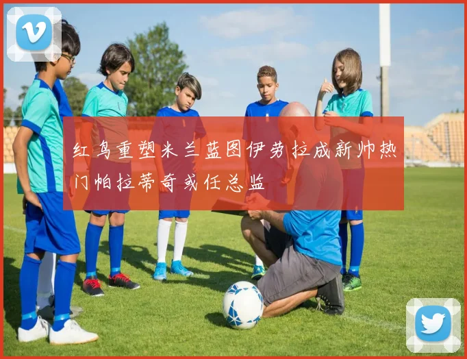 红鸟重塑米兰蓝图伊劳拉成新帅热门帕拉蒂奇或任总监