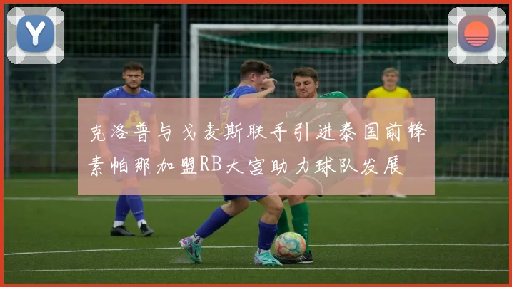 克洛普与戈麦斯联手引进泰国前锋素帕那加盟RB大宫助力球队发展